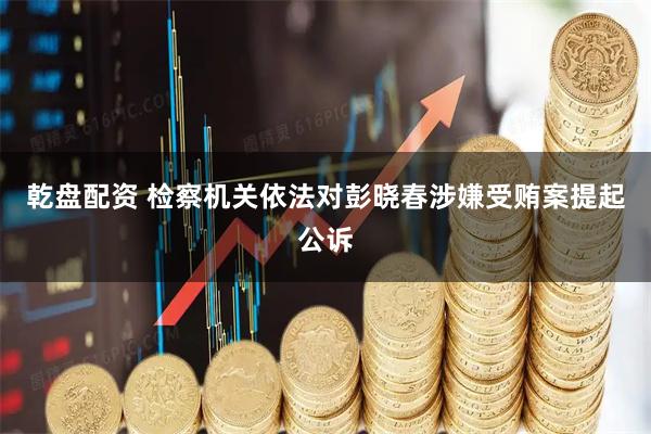 乾盘配资 检察机关依法对彭晓春涉嫌受贿案提起公诉